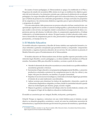 10
En cuanto al marco pedagógico, la Telesecundaria se apega a lo establecido en el Plan y
Programas de estudio de secundaria 2006, mismo en el que se establecen los objetivos gene-
rales del nivel educativo, los elementos centrales que conforman la definición de su enfoque
pedagógico, los rasgos deseables del perfil de egreso de la educación básica, las competencias
que se habrán de promover, los contenidos programáticos, el mapa curricular, los propósitos
de las asignaturas y las orientaciones didácticas sugeridas para el aprovechamiento del Plan
y programas de estudio4
.
Con este antecedente, debe promoverse un proceso educativo de base constructivista con
aprendizajes significativos acordes al contexto multigeográfico y pluricultural de los jóvenes
que acuden a este servicio, sea regional, estatal o comunitario; la recuperación de ideas y ex-
periencias previas del alumno, la reflexión crítica, la comprensión argumentativa, el trabajo
colaborativo y el fortaleci­miento de valores. De igual manera, la labor educativa debe orien-
tarse al desarrollo de competencias para la vida, priorizando el aprendizaje independiente y
permanente, y el manejo de las tic.
3. El Modelo Educativo
Un modelo educativo representa y describe de forma sintética una aspiración formativa, in-
cluye referentes y patrones conceptuales que permiten orientar y comprender componentes
estructurales y organiza el proceso educativo de un servicio. En este contexto se presenta el
Modelo Educativo para el Fortalecimiento de la Telesecundaria.
El modelo educativo de Telesecundaria toma de base aquellos aspectos precisados en los
referentes legal, filosófico, social y pedagógico, y se alinea también a lo señalado en el Plan de
estudios. Secundaria 2006; para describir los medios y acciones a partir de las cuales:
•	 Atender la demanda de educación secundaria en zonas donde no es posible establecer
secundarias generales o técnicas.
•	 Incrementar el logro educativo con propuestas pedagógicamente flexibles, y proyectos
productivos orientados a promover las competencias para la vida, los valores y una
mejor vida para los alumnos, sus familias y la propia comunidad.
•	 Impulsar el uso de recursos tecnológicos y materiales en formato digital que permitan
el tránsito de un aula tradicional a una telemática.
•	 Aplicar acciones para disminuir los índices de reprobación y deserción, a partir de
evaluaciones diagnósticas colegiadas y en línea, donde la comunidad educativa pueda
observar el desempeño por alumno, grupo, escuela o región.
•	 Mejorar la gestión y coordinación de trabajos entre los niveles federal y estatal, a fin
de asegurar el logro de los objetivos educativos institucionales.
El modelo se caracteriza por ser: integral, flexible, incluyente y participativo.
Integral. Porque se organiza y estructura con una visión holística para el alumno, ya que
observa su situación geográfica, económica y social; así como las condiciones necesarias de
infraestructura y capacitación docente que favorecen los procesos de enseñanza y aprendizaje.
4
Los detalles se pueden consultar en sep, Plan de estudios 2006. Educación básica. Secundaria http://telesecundaria.
dgme.sep.gob.mx/formacion/planestudios2006.pdf
Modelo Educativo.indd 10 05/10/11 18:03
 