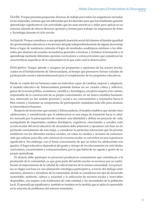 11
Modelo Educativo para el Fortalecimiento de Telesecundaria
Flexible. Porque presenta propuestas diversas de trabajo para todas las asignaturas incluidas
en los materiales, mismas que son adecuadas por los docentes para que los estudiantes generen
aprendizajes significativos con actividades que les sean atractivas y útiles para aplicar en su
entorno; además de ofrecer diversas opciones y formas para trabajar las asignaturas de Artes
y Tecnología durante el ciclo escolar.
Incluyente. Porque contribuye a una apropiada inserción social del alumno al brindar igualdad
de oportunidades educativas a los jóvenes del país independientemente de alguna desventaja
física o lugar de residencia; estimula el logro de resultados académicos similares a los obte-
nidos por alumnos de escuelas secundarias generales o técnicas; y fortalece la formación y el
aprendizaje mediante diferentes opciones curriculares y extracurriculares que consideran las
características específicas de la comunidad en la que cada cual se desenvuelve.
Participativo. Porque atiende y recupera las propuestas y opiniones de los actores involu-
crados en el Fortalecimiento de Telesecundaria, al tiempo que promueve formas variadas de
participación social e interinstitucional para el cumplimiento de los propósitos educativos.
Desde su visión del ser humano como un individuo capaz de cambiar, mejorar y adaptarse,
el modelo educativo de Telesecundaria pretende formar un ser creador crítico y reflexivo,
gestor de la acción política, económica, científica y tecnológica, con pleno respeto a los valores;
responsable de la construcción de su propio conocimiento, en un marco científico humanís-
tico, interesado en dar sentido personal y social a sus conocimientos y orientarlos hacia el
bien común, y fomentar su compromiso de participación ciudadana todo ello para alcanzar
la trascendencia humana.
Respecto de los jóvenes que asisten a Telesecundaria, el modelo establece que siendo estos
adolescentes, y considerando que la adolescencia es una etapa de transición hacia la adul-
tez marcada por la preocupación de construir una identidad y definir un proyecto de vida,
acompañada de importantes cambios fisiológicos, cognitivos, emocionales y sociales; toda
acción escolar del nivel educativo de secundaria debe planearse y ejecutarse con base en un
profundo conocimiento de esta etapa, y considerar la particular interacción que los jóvenes
establecen con los diferentes núcleos sociales; así como los medios y recursos de comunica-
ción que utilizan para ello; solo entonces la vivencia escolar se convertirá en una experiencia
significativa. Sin embargo, con el firme conocimiento de que no todos los adolescentes son
iguales, el logro educativo dependerá del grado y tiempo de involucramiento en actividades
curriculares, cocurriculares y extracurriculares, por lo que habrá de ser agente y gestor de su
propio aprendizaje.
El alumno debe participar en proyectos productivos comunitarios que contribuyan a la
promoción de la comunidad, ya que gran parte del mérito escolar se reconoce por su contri-
bución al mejoramiento de la calidad de vida al interior de la misma comunidad. Los proyec-
tos se eligen con base en una planeación estratégica participativa, a través del diálogo entre
maestros, alumnos y miembros de la comunidad; donde se consideran tres ejes de desarrollo
sustentable: ambiente, cultura y sociedad; y la utilización de recursos locales y renovables
disponibles, con respeto a las tradiciones de cada entidad; y las necesidades de la población
local. El aprendizaje significativo, también se fortalece en la medida que se aplica lo aprendido
en la solución de problemas del entorno inmediato.
Modelo Educativo.indd 11 05/10/11 18:03
 