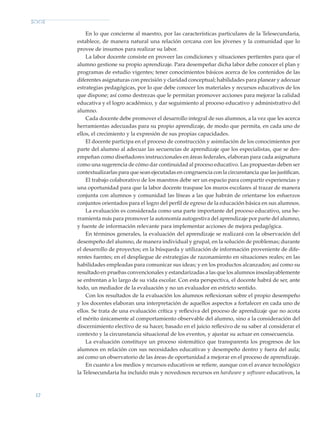 12
En lo que concierne al maestro, por las características particulares de la Telesecundaria,
establece, de manera natural una relación cercana con los jóvenes y la comunidad que lo
provee de insumos para realizar su labor.
La labor docente consiste en proveer las condiciones y situaciones pertientes para que el
alumno gestione su propio aprendizaje. Para desempeñar dicha labor debe conocer el plan y
programas de estudio vigentes; tener conocimientos básicos acerca de los contenidos de las
diferentes asignaturas con precisión y claridad conceptual; habilidades para planear y adecuar
estrategias pedagógicas, por lo que debe conocer los materiales y recursos educativos de los
que dispone; así como destrezas que le permitan promover acciones para mejorar la calidad
educativa y el logro académico, y dar seguimiento al proceso educativo y administrativo del
alumno.
Cada docente debe promover el desarrollo integral de sus alumnos, a la vez que les acerca
herramientas adecuadas para su propio aprendizaje, de modo que permita, en cada uno de
ellos, el crecimiento y la expresión de sus propias capacidades.
El docente participa en el proceso de construcción y asimilación de los conocimientos por
parte del alumno al adecuar las secuencias de aprendizaje que los especialistas, que se des-
empeñan como diseñadores instruccionales en áreas federales, elaboran para cada asignatura
como una sugerencia de cómo dar continuidad al proceso educativo. Las propuestas deben ser
contextualizarlas para que sean ejecutadas en congruencia con la circunstancia que las justifican.
El trabajo colaborativo de los maestros debe ser un espacio para compartir experiencias y
una oportunidad para que la labor docente traspase los muros escolares al trazar de manera
conjunta con alumnos y comunidad las líneas a las que habrán de orientarse los esfuerzos
conjuntos orientados para el logro del perfil de egreso de la educación básica en sus alumnos.
La evaluación es considerada como una parte importante del proceso educativo, una he-
rramienta más para promover la autonomía autogestiva del aprendizaje por parte del alumno,
y fuente de información relevante para implementar acciones de mejora pedagógica.
En términos generales, la evaluación del aprendizaje se realizará con la observación del
desempeño del alumno, de manera individual y grupal, en la solución de problemas; durante
el desarrollo de proyectos; en la búsqueda y utilización de información proveniente de dife-
rentes fuentes; en el despliegue de estrategias de razonamiento en situaciones reales; en las
habilidades empleadas para comunicar sus ideas; y en los productos alcanzados; así como su
resultado en pruebas convencionales y estandarizadas a las que los alumnos insoslayablemente
se enfrentan a lo largo de su vida escolar. Con esta perspectiva, el docente habrá de ser, ante
todo, un mediador de la evaluación y no un evaluador en estricto sentido.
Con los resultados de la evaluación los alumnos reflexionan sobre el propio desempeño
y los docentes elaboran una interpretación de aquellos aspectos a fortalecer en cada uno de
ellos. Se trata de una evaluación crítica y reflexiva del proceso de aprendizaje que no acota
el mérito únicamente al comportamiento observable del alumno, sino a la consideración del
discernimiento electivo de su hacer, basado en el juicio reflexivo de su saber al considerar el
contexto y la circunstancia situacional de los eventos, y ajustar su actuar en consecuencia.
La evaluación constituye un proceso sistemático que transparenta los progresos de los
alumnos en relación con sus necesidades educativas y desempeño dentro y fuera del aula;
así como un observatorio de las áreas de oportunidad a mejorar en el proceso de aprendizaje.
En cuanto a los medios y recursos educativos se refiere, aunque con el avance tecnológico
la Telesecundaria ha incluido más y novedosos recursos en hardware y software educativos, la
Modelo Educativo.indd 12 05/10/11 18:03
 