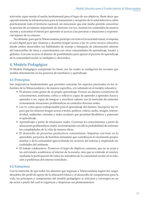 13
Modelo Educativo para el Fortalecimiento de Telesecundaria
televisión sigue siendo el medio fundamental para el logro de sus objetivos. Baste decir que
operativamente la infraestructura para la transmisión y recepción de la señal televisiva cubre
prácticamente todo el territorio nacional, sin mencionar que este medio permite concentrar
la atención de un número importante de alumnos a la vez, mostrar los contenidos de manera
sucinta y acrecentar el interés por aprender al acercar a las personas a situaciones y experien-
cias lejanas de su entorno.
No obstante, para que la Telesecundaria participe con éxito en la sociedad actual, se impulsa
el aula digital para que alumnos y docentes tengan acceso a las tic como recurso educativo
donde ambos desarrollen sus habilidades de manejo y búsqueda de información; además
del intercambio de ideas y conocimientos con otras comunidades de aprendizaje, locales y
globales. Con este recurso el abanico de posibilidades para apoyar el proceso de aprendizaje
de la comunidad escolar se multiplica y diversifica.
4. Modelo Pedagógico 	
El Modelo Pedagógico comprende las bases con las cuales se configuran las acciones que
inciden directamente en los procesos de enseñanza y aprendizaje.
4.1 Principios
Son imperativos fundamentales que permiten concretar los aspectos precisados en los re-
ferentes de la Telesecundaria y de manera específica, a lo señalado en el modelo educativo.
•	 El alumno como gestor de su propio aprendizaje. Formar un alumno constructor de
conocimientos; autónomo, crítico y reflexivo; capaz de aprender a aprender, hacer y
aprender a ser, capaz de integrar y movilizar saberes con la intención de enfrentar
exitosamente situaciones problemáticas en contextos diversos reales.
•	 Las tic como apoyo indispensable para el aprendizaje del alumno. Incorporar las tic
para que los alumnos tengan acceso a textos, gráficos, videos, audio, imagen, interac-
tividad, ambientes virtuales y redes escolares que permitan flexibilizar y potenciar
el aprendizaje.
•	 Aprendizajes a partir de situaciones reales. Construir los conocimientos a partir de
situaciones problemáticas reales, incrementando con ello la probabilidad de enfrentar
las complejidades de la vida de manera eficaz.
•	 El desarrollo de proyectos productivos comunitarios. Impulsar, con base en lo
aprendido, proyectos de beneficio inmediato que contribuyan al crecimiento propio,
familiar y de la comunidad aprovechando los recursos del entorno y respetando las
cualidades del ambiente.
•	 El trabajo colaborativo. Promover el logro de objetivos comunes, que no se acota a
las actividades académicas al interior de la escuela, sino que se extiende al exterior,
mediante la participación de todos los miembros de la comunidad escolar en la solu-
ción a problemas del entorno inmediato.
4.2 Estructura
Con la intención de que todos los alumnos que ingresan a Telesecundaria logren los rasgos
deseables del perfil de egreso de la educación básica y el desarrollo de competencias para la
vida, los principios y componentes del modelo pedagógico se articulan y convergen en un
eje rector a partir del cual se organizan y dispensan sus planteamientos.
Modelo Educativo.indd 13 05/10/11 18:03
 
