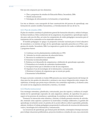 14
Este eje está compuesto por tres elementos:
•	 Plan y programas de estudios de Educación Básica. Secundaria, 2006.
•	 Diseño instruccional.
•	 Estrategias de reforzamiento a la formación y el aprendizaje.
Los tres se alinean a una concepción de base constructivista del proceso de aprendizaje, una
formación de carácter científico humanística, y el fortalecimiento del uso de las tic.
4.2.1 Plan de estudios 2006
El plan de estudios constituye la plataforma general de formación educativa, señala el enfoque,
las líneas temáticas e hilos conductores de las asignaturas, los propósitos y aprendizajes espera-
dos para cada una de ellas, así como los componentes de orden pedagógico necesarios para el
tratamiento de los contenidos en los materiales educativos.
El modelo pedagógico se apega a la propuesta curricular nacional para el nivel educativo
de secundaria y se orientan al logro de los aprendizajes esperados prescritos en el Plan y pro-
gramas de estudio. Secundaria, 2006. Los imperativos a partir de los cuales se definió este plan
y programas fueron:
A. Continuar con los planteamientos establecidos en 1993.
B. Articular los niveles anteriores de educación básica.
C. Reconocer la realidad de los estudiantes.
D. Fomentar la interculturalidad.
E. Enfatizar en el desarrollo de competencias y definición de aprendizajes esperados.
F. Profundizar en el estudio de contenidos fundamentales.
G. Incorporar temas que se abordan en más de una asignatura.
H. Impulsar el uso de tecnologías de la información y comunicación.
I. Disminuir el número de asignaturas que se cursan por grado.
J. Incrementar la flexibilidad.
El mapa curricular contenido en el plan 2006 presenta una menor fragmentación del tiempo de
clase para los tres grados de educación y promueve una mayor integración entre campos dis-
ciplinarios; al tiempo que presta mayor atención a los contenidos regionales y al alumno como
ser social con las asignaturas orientación y tutorías, y la estatal.
4.2.2 Diseño instruccional
Una estrategia sistemática, planificada y estructurada, para dar soporte y confianza al cumpli-
miento de los aprendizajes esperados de cada asignatura; además, de especificar los pasos a
seguir en los procesos de enseñanza y aprendizaje, la constituye su diseño instruccional.
Promueve la interacción entre alumnos y docente, el diseño presenta entornos de activida-
des, teniendo como aspectos a promover la creatividad, el trabajo colaborativo, la gestión del
aprendizaje, la inclusión social y la práctica de la acción reflexiva sobre lo aprendido; pretende,
además, fortalecer el trabajo pedagógico proponiendo la utilización de recursos de información
varios y tecnologías de la información y comunicación.
Las secuencias de aprendizaje, que forman parte del diseño, contemplan el tiempo necesario
para trabajar situaciones problemáticas, proyectos temáticos o estudios de caso, cuya concreción
Modelo Educativo.indd 14 05/10/11 18:03
 