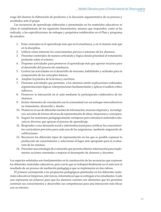 15
Modelo Educativo para el Fortalecimiento de Telesecundaria
exige del alumno la elaboración de productos y la discusión argumentativa de su proceso y
resultados ante el grupo.
Las secuencias de aprendizaje elaboradas y presentadas en los materiales educativos se
ciñen al cumplimiento de los siguientes lineamientos, mismos que responden, como se ha
indicado, a las especificaciones de enfoque y propósitos establecidos en el Plan y programa
de estudios:
1.	 Estar centradas en el aprendizaje más que en la enseñanza, y en el alumno más que
en la disciplina.
2.	 Utilizar como referente los conocimientos previos e intereses de los alumnos.
3.	 Presentar contenidos de manera articulada y lógica dando prioridad al tratamiento
profundo sobre el extenso.
4.	 Proponer actividades para promover el aprendizaje más que aportar recursos para
el desarrollo del proceso de enseñanza.
5.	 Centrar las actividades en el desarrollo de nociones, habilidades y actitudes para la
comprensión de los conceptos básicos.
6.	 Ampliar la práctica de la lectura y escritura.
7.	 Presentar actividades que permitan a los alumnos emitir explicaciones ordenadas,
argumentaciones lógicas, interpretaciones fundamentadas y aplicar el análisis crítico
reflexivo.
8.	 Promover la interacción en el aula mediante la participación colaborativa de los
alumnos.
9.	 Incluir elementos de vinculación con la comunidad con un enfoque intercultural en
su tratamiento, desarrollo y diseño.
10.	 Promover el uso de diferentes fuentes de información, recursos impresos y tecnológi-
cos; así como de formas diversas de representación de ideas, situaciones y conceptos.
11.	 Sugerir los momentos pedagógicamente ventajosos para introducir materiales edu-
cativos diversos que apoyan el proceso de aprendizaje.
12.	 Responder a una demanda social e interinstitucional para certificar los conocimien-
tos curriculares previstos para cada una de las asignaturas, mediante asignación de
calificaciones.
13.	 Reconocer los diferentes tipos de representación en los que es posible expresar la
producción de conocimientos y seleccionar el lugar más apropiado para la evalua-
ción de los mismos.
14.	 Presentar una estrategia de evaluación que permita obtener información para imple-
mentar acciones orientadas a mejorar el desempeño de alumnos y docentes.
Los aspectos señalados son fundamentales en la construcción de las secuencias que expresan
los diferentes materiales educativos, pero con lo que se trabajará finalmente en el aula será el
resultado de un proceso de mediación pedagógica que se implementa en dos rubros:
El primero corresponde a las propuestas pedagógicas planteadas en los diferentes mate-
riales educativos (impresos, televisivos, informáticos) que se entregan a los estudiantes. Cada
una representa un esfuerzo para que los alumnos cuenten con elementos que les permitan
construir sus conocimientos y desarrollar sus competencias para una interacción más eficaz
con su entorno.
Modelo Educativo.indd 15 05/10/11 18:03
 