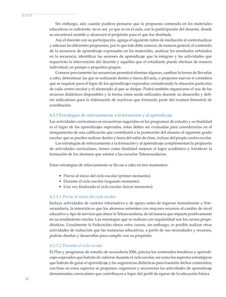 16
Sin embargo, aún cuando pudiera pensarse que la propuesta contenida en los materiales
educativos es suficiente, no es así, ya que es en el aula, con la participación del docente, donde
se encontrará sentido y alcanzará el propósito para el que fue diseñada.
Así, el docente con su participación, agrega el siguiente rubro de mediación al contextualizar
y adecuar las diferentes propuestas, por lo que éste debe conocer, de manera general, el contenido
de la secuencia de aprendizaje expresadas en los materiales, analizar los resultados señalados
en la secuencia, identificar las sesiones de aprendizaje que la integran y las actividades que
requerirán la intervención del docente y aquellas que el estudiante puede efectuar de manera
individual, en parejas o pequeños grupos.
Conocer previamente las secuencias permitirá eliminar algunas, cambiar la forma de llevarlas
a cabo, determinar las que se realizarán dentro y fuera del aula, o proponer nuevas si considera
que se requiere para el logro de los aprendizajes esperados considerando la situación particular
de cada centro escolar y el alumnado al que se dirijan. Podrá también organizarse el uso de los
recursos didácticos disponibles y la forma cómo serán utilizados durante su desarrollo y defi-
nir indicadores para la elaboración de reactivos que formarán parte del examen bimestral de
acreditación.
4.2.3 Estrategias de reforzamiento a la formación y el aprendizaje
Las actividades curriculares se encuentran sugeridas en los programas de estudio y su finalidad
es el logro de los aprendizajes esperados, éstas deben ser evaluadas para considerarlas en el
otorgamiento de una calificación que contribuirá a la promoción del alumno al siguiente grado
escolar; que se pueden realizar dentro y fuera del salón de clase, incluso del propio centro escolar.
Las estrategias de reforzamiento a la formación y al aprendizaje complementan la propuesta
de actividades curriculares, tienen como finalidad mejorar el logro académico y fortalecer la
formación de los alumnos que asisten a las escuelas Telesecundarias.
Estas estrategias de reforzamiento se llevan a cabo en tres momentos:
•	 Previo al inicio del ciclo escolar (primer momento).
•	 Durante el ciclo escolar (segundo momento).
•	 Una vez finalizado el ciclo escolar (tercer momento).
4.2.3.1 Previo al inicio del ciclo escolar
Incluye actividades de carácter informativo y de apoyo antes de ingresar formalmente a Tele-
secundaria, la intención es que los alumnos enfrenten con mayores recursos el cambio de nivel
educativo y tipo de servicio que ofrece la Telesecundaria, de tal manera que impacte positivamente
en su rendimiento escolar. Las estrategias que se realizan con regularidad son los cursos prope-
déuticos. Usualmente la Federación ofrece estos cursos, sin embargo, es posible realizar otras
actividades de inducción que las instancias educativas, a partir de sus necesidades y recursos,
podrán diseñar y desarrollar para cumplir con su propósito.
4.2.3.2 Durante el ciclo escolar
El Plan y programas de estudio de secundaria 2006, precisa los contenidos temáticos y aprendi-
zajes esperados que habrán de cubrirse durante el ciclo escolar, así como los aspectos estratégicos
que habrán de guiar el aprendizaje y las sugerencias didácticas para trasmitir dichos contenidos;
con base en estos aspectos se proponen, organizan y secuencian las actividades de aprendizaje
denominadas curriculares que contribuyen a logro del perfil de egreso de la educación básica.
Modelo Educativo.indd 16 05/10/11 18:03
 