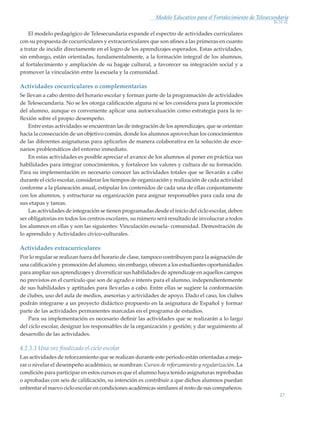 17
Modelo Educativo para el Fortalecimiento de Telesecundaria
El modelo pedagógico de Telesecundaria expande el espectro de actividades curriculares
con su propuesta de cocurriculares y extracurriculares que son afines a las primeras en cuanto
a tratar de incidir directamente en el logro de los aprendizajes esperados. Estas actividades,
sin embargo, están orientadas, fundamentalmente, a la formación integral de los alumnos,
al fortalecimiento y ampliación de su bagaje cultural, a favorecer su integración social y a
promover la vinculación entre la escuela y la comunidad.
Actividades cocurriculares o complementarias
Se llevan a cabo dentro del horario escolar y forman parte de la programación de actividades
de Telesecundaria. No se les otorga calificación alguna ni se les considera para la promoción
del alumno, aunque es conveniente aplicar una autoevaluación como estrategia para la re-
flexión sobre el propio desempeño.
Entre estas actividades se encuentran las de integración de los aprendizajes, que se orientan
hacia la consecución de un objetivo común, donde los alumnos aprovechan los conocimientos
de las diferentes asignaturas para aplicarlos de manera colaborativa en la solución de esce-
narios problemáticos del entorno inmediato.
En estas actividades es posible apreciar el avance de los alumnos al poner en práctica sus
habilidades para integrar conocimientos, y fortalecer los valores y cultura de su formación.
Para su implementación es necesario conocer las actividades totales que se llevarán a cabo
durante el ciclo escolar, considerar los tiempos de organización y realización de cada actividad
conforme a la planeación anual, estipular los contenidos de cada una de ellas conjuntamente
con los alumnos, y estructurar su organización para asignar responsables para cada una de
sus etapas y tareas.
Las actividades de integración se tienen programadas desde el inicio del ciclo escolar, deben
ser obligatorias en todos los centros escolares, su número será resultado de involucrar a todos
los alumnos en ellas y son las siguientes: Vinculación escuela- comunidad. Demostración de
lo aprendido y Actividades cívico-culturales.
Actividades extracurriculares
Por lo regular se realizan fuera del horario de clase, tampoco contribuyen para la asignación de
una calificación y promoción del alumno, sin embargo, ofrecen a los estudiantes oportunidades
para ampliar sus aprendizajes y diversificar sus habilidades de aprendizaje en aquellos campos
no previstos en el currículo que son de agrado e interés para el alumno, independientemente
de sus habilidades y aptitudes para llevarlas a cabo. Entre ellas se sugiere la conformación
de clubes, uso del aula de medios, asesorias y actividades de apoyo. Dado el caso, los clubes
podrán integrarse a un proyecto didáctico propuesto en la asignatura de Español y formar
parte de las actividades permanentes marcadas en el programa de estudios.
Para su implementación es necesario definir las actividades que se realizarán a lo largo
del ciclo escolar, designar los responsables de la organización y gestión; y dar seguimiento al
desarrollo de las actividades.
4.2.3.3 Una vez finalizado el ciclo escolar
Las actividades de reforzamiento que se realizan durante este periodo están orientadas a mejo-
rar o nivelar el desempeño académico, se nombran: Cursos de reforzamiento y regularización. La
condición para participar en estos cursos es que el alumno haya tenido asignaturas reprobadas
o aprobadas con seis de calificación, su intención es contribuir a que dichos alumnos puedan
enfrentar el nuevo ciclo escolar en condiciones académicas similares al resto de sus compañeros.
Modelo Educativo.indd 17 05/10/11 18:03
 