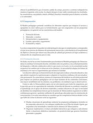 20
ofrecen la posibilidad de que el maestro cambie de campo, proyecto o continúe trabajando los
mismos el siguiente ciclo escolar. Se elegirá siempre el más viable considerando los resultados,
las características, necesidades, interés, utilidad y beneficio inmediato para el alumno, su familia
y la comunidad.
4.3 Componentes
El Modelo pedagógico pretende considerar los diferentes aspectos que integran el servicio y
agruparlos en cinco rubros para su fortalecimiento, que son congruentes con las propuestas
pedagógicas y en general con las características del modelo:
1.	 Formación docente.
2.	 Materiales y medios.
3.	 Infraestructura y equipamiento.
4.	 Gestión, operación y seguimiento.
5.	 Evaluación y mejora.
Los cinco componentes no guardan un orden jerárquico sino que se complementan y corresponden
a la par en un proceso de dinámico de permanente interacción y articulación en el cumplimiento
de objetivos comunes por ofrecer una educación de calidad que promueva el logro académico y
el desarrollo de competencias para la vida.
4.3.1 Formación docente
Sin duda, una de las acciones fundamentales para fortalecer el Modelo pedagógico de Telesecun-
daria, lo constituye la formación docente, entendida como una práctica y una actitud permanentes
de búsqueda y reflexión colaborativa sobre lo que ocurre en el aula y en la comunidad escolar
en general, los cambios que se observan en los alumnos y la necesidad de adaptar las formas de
enseñanza a los nuevos requerimien­tos que reclama la sociedad.
Los docentes saben que no basta la formación de origen para realizar su función educativa, sino
que además requieren la experiencia que se adquiere en la práctica cotidiana y de una actualiza-
ción permanente. En consecuencia, asumen el compromiso de fortalecer su actividad profesional
para mejorar sus prácticas pedagógicas con un mejor dominio de los contenidos curriculares,
una mayor sensibilidad ante los alumnos, sus problemas y la realidad en que se desenvuelven.
Como se sabe, la Telesecundaria opera con un solo maestro para todas las asignaturas, por
lo que más que ser un especialista de contenidos, la función del docente es coordinar e impulsar
el aprendizaje con el apoyo de diversos materiales y medios educativos; de aquí, la necesidad
de identificar las competencias básicas que los docentes de Telesecundaria requieren en su labor
cotidiana para generar y gestionar ambientes de aprendizaje adecuados para la construcción de
conocimientos. Con estos antecedentes se considera que las competencias básicas ideales con las
que habrá de contar el docente serán las siguientes:
•	 Diseñar situaciones de aprendizaje conforme las propuestas pedagógicas incluidas en
los materiales educativos y los enfoques establecidos en el Plan de estudio vigente que
respondan a las necesidades e intereses de los alumnos de Telesecundaria.
•	 Organizar, implementar y evaluar actividades interactivas que coloquen a cada alumno
frente a situaciones didácticas orientadas a la productividad que generen beneficios
personales y grupales.
Modelo Educativo.indd 20 05/10/11 18:03
 
