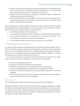21
Modelo Educativo para el Fortalecimiento de Telesecundaria
•	 Elaborar y promover la realización de proyectos institucionales, con la administración
de recursos de la escuela; vinculando a ésta con otras instancias y, en el marco de una
idea de gestión escolar, involucrar a los alumnos en el proceso.
•	 Propiciar reuniones informativas y de debate en ambientes cordiales y propositivos
en los que participen padres de familia.
•	 Utilizar, de forma básica, las Tecnologías de la Información y Comunicación como
herramientas de apoyo para incrementar el potencial didáctico en relación con los
objetivos de enseñanza y aprendizaje.
Desde esta perspectiva, el docente habrá de encausar sus esfuerzos hacia el cambio requerido
para implementar el enfoque pedagógico, con apoyo de la formación, capacitación y actuali-
zación continua que se aplicará a partir de cuatro vertientes:
1.	 Las necesidades institucionales de formación.
2.	 Las demandas de los docentes al reflexionar sobre las propias áreas de oportunidad.
3.	 Las necesidades derivadas de los resultados de los alumnos obtenidos en las
evaluaciones estandarizadas nacionales e internacionales.
4.	 Las necesidades manifiestas a partir de las evaluaciones a los docentes.
4.3.2 Materiales y medios educativos
Un aspecto fundamental para el fortalecimiento de la educación en Telesecundaria, es diver-
sificar y flexibilizar el proceso educativo con la integración de diferentes recursos educativos
de los que se sirve, incluyendo, además de los materiales impresos y programas televisados,
el uso de las tic para propiciar situaciones de aprendizaje dinámicas, múltiples y variadas,
en congruencia con el modelo educativo de este servicio.
Se asume que los alumnos son autogeneradores de su formación y gestores de su apren-
dizaje; por lo que los medios utilizados en el proceso educativo pretenden:
•	 Favorecer el aprendizaje autónomo.
•	 Despertar el interés del alumno por el conocimiento.
•	 Relacionar la experiencia y los conocimientos previos con los nuevos.
•	 Facilitar el logro de los objetivos propuestos en el programa de estudio.
•	 Desarrollar contenidos programáticos y permitir el esclarecimiento de los conceptos
complejos.
•	 Poner en marcha acciones de reflexión mediante actividades que permitan al alumno
superar la práctica memorística y la repetición.
4.3.2.1 Impresos
Los materiales impresos elaborados para Telesecundaria incluyen los siguientes:
Libro para el alumno. Contiene información básica de cada asignatura, propósitos y conteni-
dos temáticos, la descripción general de cada secuencia de aprendizaje, criterios para el uso
de cada uno de los recursos didácticos propuestos como tic, videos, materiales impresos y
multimedia, así como sugerencias de evaluación y recomendaciones adicionales. Su función
es básicamente guiar y apoyar el aprendizaje
Modelo Educativo.indd 21 05/10/11 18:03
 