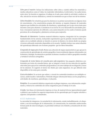22
Libro para el maestro. Incluye las indicaciones sobre cómo y cuándo utilizar los materiales y
medios educativos como el video, los materiales informáticos, la televisión y los audio-textos,
entre otros. Su función es organizar el trabajo en el aula, pues señala la actividad a realizar en
ella, articula los recursos didácticos y orienta los momentos en que se hace uso de los mismos.
Libros bimodales. En virtud de que para los alumnos es su primer acercamiento con algunas áreas
de conocimiento, y las características propias del sistema, se requiere disponer de materiales
impresos que faciliten las actividades de enseñanza y aprendizaje; por lo que sirven tanto para
docentes como para alumnos. Consideran el uso de las tic en el desarrollo de actividades prác-
ticas e incorporan ejercicios de reflexión y una autoevaluación con los cuales el alumno puede
percatarse de su desempeño y plantearse acciones para mejorarlo.
Manuales de laboratorio. Contiene material didáctico impreso, integrador de los conceptos
fundamentales de las ciencias, incluyendo experimentos que les permita vincular dichos con-
ceptos con su realidad; además su función es acercar al alumno a la ciencia desde sus propias
vivencias utilizando materiales disponibles en la escuela. También incluye una autoevaluación
del aprendizaje elaborada con el mismo propósito que los libros bimodales.
Compendio de mapas para el aula. Reúne una selección de mapas representativos que apoyan la
construcción de aprendizajes de carácter geográfico, transversalmente algunos relacionados con
la historia y biología. Su intención es permitir al alumno visualizar el relieve geográfico mundial
y fortalecer la lectura cartográfica.
Compendio de textos básicos de consulta para cada asignatura. Son paquetes didácticos con-
formados por textos de consulta básica, que se integran a través de una selección de aquellos
relevantes para apoyar los contenidos programáticos; así como trabajos de investigación y tareas
de los alumnos. Se sugieren al menos tres títulos por cada asignatura, los que deberán estar
disponibles en las aulas para consulta.
Guía articuladora. Es un texto que refiere y vincula los contenidos temáticos con múltiples re-
cursos, audiovisuales e informáticos. Pretende integrar información básica con los propósitos y
actividades de enseñanza, aprendizaje y evaluación.
Rotafolios. Es un material didáctico organizado en pliegos impresos, cuya información comple-
menta y refuerza los contenidos de ciertas asignaturas para el trabajo en el aula.
Cenefas. Son líneas de información impresas en tiras de material diverso (generalmente papel
o plástico), que resaltan los aspectos importantes de los aprendizajes por lo regular referidos a
aspectos conceptuales o actitudinales.
4.3.2.2 Audiovisuales
La necesidad de integrarse a la sociedad de la información, remite ineludiblemente a la dispo-
sición y uso de tecnologías de la información y la comunicación, los materiales audiovisuales
forman parte de estas tecnologías y es prioridad continuar con el diseño y actualización de estos
materiales.
Modelo Educativo.indd 22 05/10/11 18:03
 