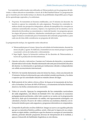 23
Modelo Educativo para el Fortalecimiento de Telesecundaria
Los materiales audiovisuales más utilizados en Telesecundaria son los programas de tele-
visión o videos educativos trasmitidos a través de la Red Satelital Edusat. La programación
que se trasmite por este medio incluye un abanico de posibilidades disponibles para el logro
de los aprendizajes esperados y la conforman:
1.	 Programas. Se transmiten en horarios establecidos, con 15 minutos de duración. Su
función es apoyar los contenidos de cada asignatura. Presentan los contenidos te-
máticos desde una perspectiva integradora, además de ejemplificar los conceptos en
contextos socioculturales cercanos y lejanos a la experiencia de los alumnos, con la
intención de diversificar su conocimiento y visión del mundo. Los programa apoyan
las etapas del proceso didáctico, idealmente constituida por cuatro o cinco sesiones
según el número considerado para el tratamiento del contenido programático y para
cada una de éstas debe considerarse un programa de televisión.
La programación incluye, las siguientes series educativas:
•	 Telesecundaria para el verano.Apoya las actividades de fortalecimiento, durante los
meses de julio y agosto. Se elaboran y transmiten en esos meses porque es período
vacacional y sirven de inducción y reforzamiento.
•	 Sepa Inglés. Apoya la formación continua de los docentes de Telesecundaria, a
través de la producción de teleconferencias.
2.	 Cápsulas culturales e informativas. Cuentan con 5 minutos de duración, y se presentan
durantetodoelcicloescolar.Abordaninformaciónrelevanteparalaformacióneducativa
del alumno. La información es aportada por instituciones oficiales o independientes
con sólido reconocimiento internacional.
3.	 Noticiero. Se trasmite diariamente antes de iniciar las clases, y tiene una duración de
15 minutos. Incluye la información que cada entidad considera pertinente, y los datos
o aspectos que las autoridades educativas estatales deseen divulgar.
4.	 Reforzamiento de los valores cívicos y éticos. Se basan en la transmisión de los hon-
ores a la bandera, los lunes de 8:00 a 8:20 horas, y el tratamiento de hechos históricos
alusivos a las fechas conmemorativas nacionales.
5.	 Videos de consulta. Apoyan la comprensión de los contenidos curriculares
de cada asignatura, con discos en formato dvd. Son utilizados en momentos
pedagógicamente pertinentes, sobre todo cuando no se cuenta con la programación
televisiva, dado que la transmisión vía satélite, está rigurosamente restringida a un
calendario y horario. El acervo de videos conforma una mediateca didáctica con in-
formación temática para cada asignatura y programas informáticos en computadora.
6.	 Compendio de películas con fines didácticos. Integra un acervo con aquellas películas
que por su naturaleza histórica, política, social, o bien por la riqueza de sus compo-
nentes en algún ámbito, contribuyen a que los alumnos se acerquen al conocimiento;
además, pretende difundir propuestas diversas de interpretación de la realidad, y
apoyar el desarrollo de habilidades lingüísticas en otro idioma.
Modelo Educativo.indd 23 05/10/11 18:03
 