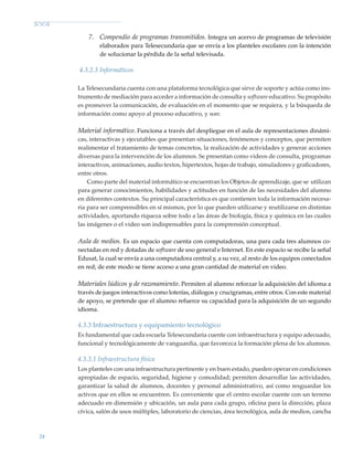 24
7.	 Compendio de programas transmitidos. Integra un acervo de programas de televisión
elaborados para Telesecundaria que se envía a los planteles escolares con la intención
de solucionar la pérdida de la señal televisada.
4.3.2.3 Informáticos
La Telesecundaria cuenta con una plataforma tecnológica que sirve de soporte y actúa como ins-
trumento de mediación para acceder a información de consulta y software educativo. Su propósito
es promover la comunicación, de evaluación en el momento que se requiera, y la búsqueda de
información como apoyo al proceso educativo, y son:
Material informático. Funciona a través del despliegue en el aula de representaciones dinámi-
cas, interactivas y ejecutables que presentan situaciones, fenómenos y conceptos, que permiten
realimentar el tratamiento de temas concretos, la realización de actividades y generar acciones
diversas para la intervención de los alumnos. Se presentan como videos de consulta, programas
interactivos, animaciones, audio textos, hipertextos, hojas de trabajo, simuladores y graficadores,
entre otros.
Como parte del material informático se encuentran los Objetos de aprendizaje, que se utilizan
para generar conocimientos, habilidades y actitudes en función de las necesidades del alumno
en diferentes contextos. Su principal característica es que contienen toda la información necesa-
ria para ser comprensibles en sí mismos, por lo que pueden utilizarse y reutilizarse en distintas
actividades, aportando riqueza sobre todo a las áreas de biología, física y química en las cuales
las imágenes o el video son indispensables para la comprensión conceptual.
Aula de medios. Es un espacio que cuenta con computadoras, una para cada tres alumnos co-
nectadas en red y dotadas de software de uso general e Internet. En este espacio se recibe la señal
Edusat, la cual se envía a una computadora central y, a su vez, al resto de los equipos conectados
en red; de este modo se tiene acceso a una gran cantidad de material en video.
Materiales lúdicos y de razonamiento. Permiten al alumno reforzar la adquisición del idioma a
través de juegos interactivos como loterías, diálogos y crucigramas, entre otros. Con este material
de apoyo, se pretende que el alumno refuerce su capacidad para la adquisición de un segundo
idioma.
4.3.3 Infraestructura y equipamiento tecnológico
Es fundamental que cada escuela Telesecundaria cuente con infraestructura y equipo adecuado,
funcional y tecnológicamente de vanguardia, que favorezca la formación plena de los alumnos.
4.3.3.1 Infraestructura física
Los planteles con una infraestructura pertinente y en buen estado, pueden operar en condiciones
apropiadas de espacio, seguridad, higiene y comodidad; permiten desarrollar las actividades,
garantizar la salud de alumnos, docentes y personal administrativo, así como resguardar los
activos que en ellos se encuentren. Es conveniente que el centro escolar cuente con un terreno
adecuado en dimensión y ubicación, un aula para cada grupo, oficina para la dirección, plaza
cívica, salón de usos múltiples, laboratorio de ciencias, área tecnológica, aula de medios, cancha
Modelo Educativo.indd 24 05/10/11 18:03
 