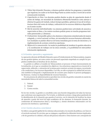 26
•	 Videos bajo demanda. Docentes y alumnos podrán solicitar los programas y materiales
que requieran, los cuales se les harán llegar hasta su centro escolar a través de la red de
comunicación instalada.
•	 Capacitación en línea. Los docentes podrán diseñar su plan de capacitación desde el
centro de trabajo, sin necesidad de trasladarse obteniendo beneficios como atenuar o
eliminar los gastos de traslado, reducir tiempos perdidos, optimizar el uso de la infraes-
tructura física del centro de trabajo y utilización de los recursos didácticos disponibles
en el centro escolar.
•	 Red de asesorías individualizadas. Los alumnos podrán tener actividades de asesoría y
supervisión en línea, y los centros escolares podrán poner en marcha programas tuto-
riales presenciales y a distancia.
•	 Evaluaciones. Será posible aplicar a los alumnos evaluaciones estandarizadas de manera
colegiada, y a nivel nacional, en línea, sin necesidad de recursos humanos adicionales.
Los resultados se podrán observar de forma inmediata para la toma de decisiones y la
implementación de acciones correctivas oportunas.
•	 Mejora de la comunicación. Se tendrá la posibilidad de fortalecer la gestión educativa
y la coordinación de trabajos con las áreas centrales, y la posibilidad de intercambiar
información rápidamente.
4.3.4 Gestión, operación y seguimiento
La operación eficiente del Modelo Educativo para el Fortalecimiento de Telesecundaria, requiere
de una gestión óptima, así como contar con personal capacitado empeñado en cumplir los pro-
pósitos establecidos en beneficio de los alumnos.
La gestión se adhiere al modelo de Telesecundaria al procurar el buen funcionamiento de
la institución, en el que se consideren los objetivos y las estructuras organizativas a través de la
supervisión, reflexión y valoración de la misma para construir acciones de mejora, recurriendo
a las condiciones y los recursos disponibles. Con ello, no sólo se propicia la calidad del servicio,
sino también la búsqueda e implementación de acciones para mejorar el proceso pedagógico,
las finanzas, e incluso la disponibilidad de recursos humanos.
En este proceso de administración se perciben tres niveles de gestión, tomando en cuenta las
necesidades básicas de toda la comunidad escolar.
1.	 Federal.
2.	 Estatal.
3.	 Centro escolar.
En los tres niveles, la gestión es concebida como una función integradora de todas las fuerzas
que conforman una organización. Por lo tanto, se definirán acciones a largo plazo partiendo de
la identificación de la situación que guarda el servicio, con la intención de focalizar las áreas
de atención a partir del nivel de logro académico de los alumnos, la formación docente, las
condiciones de infraestructura física y tecnológica; y demás elementos relacionados con los
procesos de enseñanza y aprendizaje.
4.3.4.1 Gestión educativa a nivel federal
Se refiere a una gestión global de los sistemas educacionales y la creación de políticas, con base en
el currículo nacional. Es con ésta, que se conjugan y equilibran los diferentes factores implicados
a fin de garantizar la calidad y eficacia del proceso educativo. Estos factores son: concepción de
Modelo Educativo.indd 26 05/10/11 18:03
 