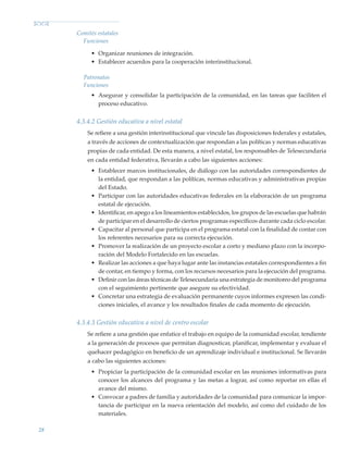28
Comités estatales
Funciones
•	 Organizar reuniones de integración.
•	 Establecer acuerdos para la cooperación interinstitucional.
Patronatos
Funciones
•	 Asegurar y consolidar la participación de la comunidad, en las tareas que faciliten el
proceso educativo.
4.3.4.2 Gestión educativa a nivel estatal
Se refiere a una gestión interinstitucional que vincule las disposiciones federales y estatales,
a través de acciones de contextualización que respondan a las políticas y normas educativas
propias de cada entidad. De esta manera, a nivel estatal, los responsables de Telesecundaria
en cada entidad federativa, llevarán a cabo las siguientes acciones:
•	 Establecer marcos institucionales, de diálogo con las autoridades correspondientes de
la entidad, que respondan a las políticas, normas educativas y administrativas propias
del Estado.
•	 Participar con las autoridades educativas federales en la elaboración de un programa
estatal de ejecución.
•	 Identificar, en apego a los lineamientos establecidos, los grupos de las escuelas que habrán
de participar en el desarrollo de ciertos programas específicos durante cada ciclo escolar.
•	 Capacitar al personal que participa en el programa estatal con la finalidad de contar con
los referentes necesarios para su correcta ejecución.
•	 Promover la realización de un proyecto escolar a corto y mediano plazo con la incorpo-
ración del Modelo Fortalecido en las escuelas.
•	 Realizar las acciones a que haya lugar ante las instancias estatales correspondientes a fin
de contar, en tiempo y forma, con los recursos necesarios para la ejecución del programa.
•	 Definir con las áreas técnicas de Telesecundaria una estrategia de monitoreo del programa
con el seguimiento pertinente que asegure su efectividad.
•	 Concretar una estrategia de evaluación permanente cuyos informes expresen las condi-
ciones iniciales, el avance y los resultados finales de cada momento de ejecución.
4.3.4.3 Gestión educativa a nivel de centro escolar
Se refiere a una gestión que enfatice el trabajo en equipo de la comunidad escolar, tendiente
a la generación de procesos que permitan diagnosticar, planificar, implementar y evaluar el
quehacer pedagógico en beneficio de un aprendizaje individual e institucional. Se llevarán
a cabo las siguientes acciones:
•	 Propiciar la participación de la comunidad escolar en las reuniones informativas para
conocer los alcances del programa y las metas a lograr, así como reportar en ellas el
avance del mismo.
•	 Convocar a padres de familia y autoridades de la comunidad para comunicar la impor-
tancia de participar en la nueva orientación del modelo, así como del cuidado de los
materiales.
Modelo Educativo.indd 28 05/10/11 18:03
 