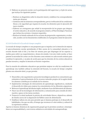 29
Modelo Educativo para el Fortalecimiento de Telesecundaria
•	 Elaborar un proyecto escolar con la participación del supervisor y el jefe de sector,
que incluya los siguientes puntos:
»» Realizar un diagnóstico sobre la situación inicial y establecer las correspondientes
metas por alcanzar.
»» Gestionar ante las instancias correspondientes, previa verificación de las condiciones
físicas y de seguridad que requiera la escuela, los elementos para la ejecución del
nuevo modelo.
»» Elaborar un cronograma que señale la incorporación de los grupos que integran
el centro educativo, de acuerdo al programa estatal y al Plan Estratégico Nacional,
que incluya las acciones e insumos requeridos.
»» Realizar un listado ordenado de las acciones de preparación, seguimiento y evalua-
ción, acordes con los lineamientos establecidos en el programa estatal de ejecución.
4.3.4.4 Gestión de la Escuela de tiempo completo
La escuela de tiempo completo es una propuesta que se impulsa con la intención de mejorar
el aprovechamiento escolar permitiendo el libre acceso de la comunidad educativa a la
escuela durante todo el día y los fines de semana para que dispongan de los espacios y
medios para cubrir sus requerimientos y deseos de estudio. Con esta visión escolar, se hace
patente la necesidad de contar con dos docentes como mínimo en cada escuela unitaria para
coordinar la operación, y un plan de acción para que los docentes de los centros educativos
puedan turnarse y ampliar la atención en horario vespertino.
Para la creación de ambientes educativos que permitan mejorar no sólo las condiciones de
aprendizaje sino también utilizar la extensión del horario, la escuela de tiempo completo
plantea una situación ideal, ya que permite:
•	 Desarrollar y dar seguimiento a proyectos tecnológicos productivos comunitarios que
estimulen el aprovechamiento de los recursos naturales propios de la región donde
los alumnos contribuyan al cuidado de los mismos.
•	 Implementar estrategias de reforzamiento de aprendizajes significativos, mediante
el desarrollo de clubes para mejorar los conocimientos de las diferentes asignaturas.
•	 Reforzar el aprendizaje del idioma inglés, mediante el uso del laboratorio de idiomas.
•	 Hacer uso de las tecnologías de información y comunicación para consulta de infor-
mación y apoyo en las tareas escolares.
•	 Promover la salud mediante la práctica de actividades físicas y deportivas; además
de charlas acerca de la adquisición de hábitos sanos de alimentación.
•	 Establecer talleres de arte para permitir que el alumno participe en el desarrollo de
habilidades a las que sea afín, al tiempo que reconocer el valor estético y cultural de
la experiencia artística.
Aportar al alumno dinámicas de organización grupal que le permitan socializar y desempe-
ñarse con responsabilidad y convivencia solidaria en actividades de autoaprendizaje.
Modelo Educativo.indd 29 05/10/11 18:03
 