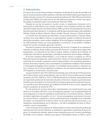 6
1. Antecedentes
Los inicios de la escuela Telesecundaria se remontan a la década de los años 60, periodo en el
que las transformaciones sociales, políticas y culturales del mundo tendrían gran impacto en el
ámbito educativo nacional. Fue durante el periodo presidencial de 1964-1970 que la Secretaría
de Educación Pública (sep) inicia uno de sus más ambiciosos proyectos, al usar como apoyo
tecnológico la señal televisada: la Secundaria por Televisión (1964).
Después de una fase de prueba en circuito cerrado, se implementa el proyecto con la
transmisión en señal abierta, esto se puede considerar como la primera versión con validez
oficial del modelo educativo de Telesecundaria (1968), que tiene como fundamento el uso de la
televisión para fines educativos. La incipiente señal de aquel momento llegó a ocho entidades:
Hidalgo, Estado de México, Morelos, Oaxaca, Puebla, Tlaxcala, Veracruz y Distrito Federal.
La creación de la Secundaria por Televisión, a la que posteriormente se llamaría Telese-
cundaria, tuvo como objetivo esencial, en aquel momento, ampliar la cobertura llevando la
educación secundaria a zonas rurales e indígenas. El servicio llegaría a localidades con menos
de 2 500 habitantes donde, por causas geográficas o económicas, no era posible el estableci-
miento de escuelas secundarias generales o técnicas.
Durante los primeros años de funcionamiento del servicio, el trabajo de los alumnos se
realizaba en teleaulas donde recibían, por parte del telemaestro, la explicación de algún tema
programático y la indicación de las tareas a realizar. Además, al interior de la teleaula, un
coordinador reforzaba los aprendizajes y orientaba la realización de los trabajos señalados.
El servicio continuó robusteciéndose, y con el afán de conocer su impacto, en 1972 la
Dirección General de Educación Audiovisual (sep), solicitó a la Universidad de Stanford la
realización de un estudio comparativo entre la Telesecundaria y las secundarias generales y
técnicas. Se revisaron aspectos como costo-beneficio, el rendimiento académico de los alumnos
y el desempeño pedagógico de los maestros. Los resultados fueron positivos y alentaron a la
sep a continuar con el servicio ampliando su cobertura. Fue así como la reforma educativa de
1972 impulsó su revaloración y reconstrucción.
Aunque durante los años 70 la cobertura fue limitada, para la década de los 80 la presencia
de la Telesecundaria creció sustancialmente, pues en sólo 10 ciclos escolares pasó de atender
un mínimo de 2.45% (1980-81) a 10.61% (1989-90) del total de la matrícula, apuntalándose con
una importante producción de materiales educativos, televisivos e impresos; particularmente
fructífera para estos últimos con el desarrollo de la primera generación de materiales educati-
vos específicos para Telesecundaria que recibieron el título de Guías de estudio, apegadas aún
al plan y programas de estudio de 1973.
En este periodo los recursos televisados experimentaron una transformación que sería
decisiva en el modelo educativo: el uso de programas grabados. Con la implementación de
estos programas se evitaron los problemas ocasionados por la transmisión directa, y diferían
de manera significativa de aquellos “en vivo”; los nuevos programas se producían con mayo-
res recursos técnicos, conductores y actores profesionales para el abordaje de los contenidos
de estudio. La transmisión de la señal se enlazó con las estaciones televisoras terrenas, y sus
repetidoras, incrementándose así la cobertura, y con ello la posibilidad de llevar la Telese-
cundaria a nuevas comunidades.
Como la mayoría de los maestros de Telesecundaria no tenían una formación profesional
específica para este servicio educativo, se fortaleció la capacitación a profesores de nuevo in-
greso y la actualización docente; ambas acciones diseñadas para usar la misma metodología
de trabajo con los alumnos. Además, para apoyar el desempeño escolar, en 1982 se creó la
Modelo Educativo.indd 6 05/10/11 18:03
 