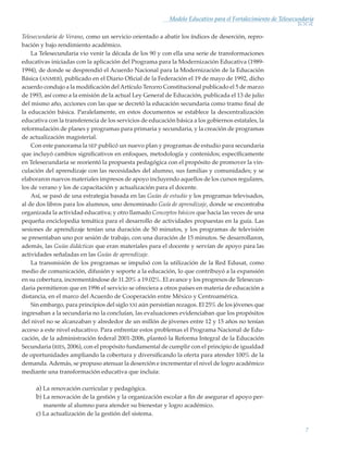 7
Modelo Educativo para el Fortalecimiento de Telesecundaria
Telesecundaria de Verano, como un servicio orientado a abatir los índices de deserción, repro-
bación y bajo rendimiento académico.
La Telesecundaria vio venir la década de los 90 y con ella una serie de transformaciones
educativas iniciadas con la aplicación del Programa para la Modernización Educativa (1989-
1994), de donde se desprendió el Acuerdo Nacional para la Modernización de la Educación
Básica (anmeb), publicado en el Diario Oficial de la Federación el 19 de mayo de 1992, dicho
acuerdo condujo a la modificación delArtículo Tercero Constitucional publicado el 5 de marzo
de 1993, así como a la emisión de la actual Ley General de Educación, publicada el 13 de julio
del mismo año, acciones con las que se decretó la educación secundaria como tramo final de
la educación básica. Paralelamente, en estos documentos se establece la descentralización
educativa con la transferencia de los servicios de educación básica a los gobiernos estatales, la
reformulación de planes y programas para primaria y secundaria, y la creación de programas
de actualización magisterial.
Con este panorama la sep publicó un nuevo plan y programas de estudio para secundaria
que incluyó cambios significativos en enfoques, metodología y contenidos; específicamente
en Telesecundaria se reorientó la propuesta pedagógica con el propósito de promover la vin-
culación del aprendizaje con las necesidades del alumno, sus familias y comunidades; y se
elaboraron nuevos materiales impresos de apoyo incluyendo aquellos de los cursos regulares,
los de verano y los de capacitación y actualización para el docente.
Así, se pasó de una estrategia basada en las Guías de estudio y los programas televisados,
al de dos libros para los alumnos, uno denominado Guía de aprendizaje, donde se encontraba
organizada la actividad educativa; y otro llamado Conceptos básicos que hacia las veces de una
pequeña enciclopedia temática para el desarrollo de actividades propuestas en la guía. Las
sesiones de aprendizaje tenían una duración de 50 minutos, y los programas de televisión
se presentaban uno por sesión de trabajo, con una duración de 15 minutos. Se desarrollaron,
además, las Guías didácticas que eran materiales para el docente y servían de apoyo para las
actividades señaladas en las Guías de aprendizaje.
La transmisión de los programas se impulsó con la utilización de la Red Edusat, como
medio de comunicación, difusión y soporte a la educación, lo que contribuyó a la expansión
en su cobertura, incrementándose de 11.20% a 19.02%. El avance y los progresos de Telesecun-
daria permitieron que en 1996 el servicio se ofreciera a otros países en materia de educación a
distancia, en el marco del Acuerdo de Cooperación entre México y Centroamérica.
Sin embargo, para principios del siglo xxi aún persistían rezagos. El 25% de los jóvenes que
ingresaban a la secundaria no la concluían, las evaluaciones evidenciaban que los propósitos
del nivel no se alcanzaban y alrededor de un millón de jóvenes entre 12 y 15 años no tenían
acceso a este nivel educativo. Para enfrentar estos problemas el Programa Nacional de Edu-
cación, de la administración federal 2001-2006, planteó la Reforma Integral de la Educación
Secundaria (ries, 2006), con el propósito fundamental de cumplir con el principio de igualdad
de oportunidades ampliando la cobertura y diversificando la oferta para atender 100% de la
demanda.Además, se propuso atenuar la deserción e incrementar el nivel de logro académico
mediante una transformación educativa que incluía:
a) La renovación curricular y pedagógica.
b) La renovación de la gestión y la organización escolar a fin de asegurar el apoyo per-
manente al alumno para atender su bienestar y logro académico.
c) La actualización de la gestión del sistema.
Modelo Educativo.indd 7 05/10/11 18:03
 