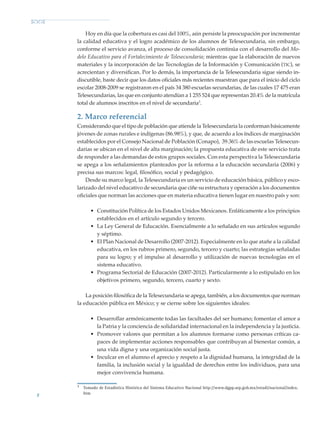 8
Hoy en día que la cobertura es casi del 100%, aún persiste la preocupación por incrementar
la calidad educativa y el logro académico de los alumnos de Telesecundaria, sin embargo,
conforme el servicio avanza, el proceso de consolidación continúa con el desarrollo del Mo-
delo Educativo para el Fortalecimiento de Telesecundaria; mientras que la elaboración de nuevos
materiales y la incorporación de las Tecnologías de la Información y Comunicación (tic), se
acrecientan y diversifican. Por lo demás, la importancia de la Telesecundaria sigue siendo in-
discutible, baste decir que los datos oficiales más recientes muestran que para el inicio del ciclo
escolar 2008-2009 se registraron en el país 34 380 escuelas secundarias, de las cuales 17 475 eran
Telesecundarias, las que en conjunto atendían a 1 255 524 que representan 20.4% de la matrícula
total de alumnos inscritos en el nivel de secundaria3
.
2. Marco referencial
Considerando que el tipo de población que atiende la Telesecundaria la conforman básicamente
jóvenes de zonas rurales e indígenas (86.98%), y que, de acuerdo a los índices de marginación
establecidos por el Consejo Nacional de Población (Conapo), 39.36% de las escuelas Telesecun-
darias se ubican en el nivel de alta marginación; la propuesta educativa de este servicio trata
de responder a las demandas de estos grupos sociales. Con esta perspectiva la Telesecundaria
se apega a los señalamientos planteados por la reforma a la educación secundaria (2006) y
precisa sus marcos: legal, filosófico, social y pedagógico.
Desde su marco legal, la Telesecundaria es un servicio de educación básica, público y esco-
larizado del nivel educativo de secundaria que ciñe su estructura y operación a los documentos
oficiales que norman las acciones que en materia educativa tienen lugar en nuestro país y son:
•	 Constitución Política de los Estados Unidos Mexicanos. Enfáticamente a los principios
establecidos en el artículo segundo y tercero.
•	 La Ley General de Educación. Esencialmente a lo señalado en sus artículos segundo
y séptimo.
•	 El Plan Nacional de Desarrollo (2007-2012). Especialmente en lo que atañe a la calidad
educativa, en los rubros primero, segundo, tercero y cuarto; las estrategias señaladas
para su logro; y el impulso al desarrollo y utilización de nuevas tecnologías en el
sistema educativo.
•	 Programa Sectorial de Educación (2007-2012). Particularmente a lo estipulado en los
objetivos primero, segundo, tercero, cuarto y sexto.
La posición filosófica de la Telesecundaria se apega, también, a los documentos que norman
la educación pública en México; y se cierne sobre los siguientes ideales:
•	 Desarrollar armónicamente todas las facultades del ser humano; fomentar el amor a
la Patria y la conciencia de solidaridad internacional en la independencia y la justicia.
•	 Promover valores que permitan a los alumnos formarse como personas críticas ca-
paces de implementar acciones responsables que contribuyan al bienestar común, a
una vida digna y una organización social justa.
•	 Inculcar en el alumno el aprecio y respeto a la dignidad humana, la integridad de la
familia, la inclusión social y la igualdad de derechos entre los individuos, para una
mejor convivencia humana.
3
	 Tomado de Estadística Histórica del Sistema Educativo Nacional http://www.dgpp.sep.gob.mx/estadi/nacional/index.
htm
Modelo Educativo.indd 8 05/10/11 18:03
 