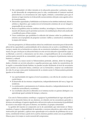 9
Modelo Educativo para el Fortalecimiento de Telesecundaria
•	 Dar continuidad a la labor iniciada en la educación preescolar y primaria, respec-
to del desarrollo de competencias para la vida, considerando el contexto nacional
pluricultural y la circunstancia de cada región, entidad y comunidad; para que el
alumno se logre insertar en el desarrollo socioeconómico del país como agente activo
de transformación.
•	 Desarrollar capacidades y habilidades en el alumno en los ámbitos intelectual, afectivo,
artístico y deportivo, que coadyuven en la formación armónica de un ser integral y
responsable de sus acciones.
•	 Buscar el equilibrio entre los ámbitos científico, tecnológico y humanístico en la for-
mación del alumno que le permitan acercarse a la realidad para observarla analizarla
y modificarla para el bien común.
•	 Crear condiciones que posibiliten la reflexión del alumno sobre los problemas del
entorno con el propósito de proponer acciones viables y constructivas orientadas a
la mejora del mismo.
Con esta perspectiva, la Telesecundaria ofrece las condiciones necesarias para el desarrollo
pleno de las capacidades y potencialidades de los alumnos; de su razón y sensibilidad, de su
cuerpo y mente; de su formación en valores; de su conciencia ciudadana y ecológica. En este
marco, los que concluyan su educación básica en este servicio educativo aprenderán a ejercer
su libertad; a convivir y relacionarse con los otros; a responsabilizarse de su sexualidad; a
sentirse parte esencial de su comunidad y país; a cuidar y enriquecer el patrimonio natural,
histórico y cultural.
Atendiendo a su marco social, la Telesecundaria pretende, además, abatir las desigual-
dades y brindar un servicio educativo a aquellas personas que, dadas las características de
la región o comunidad donde habitan, no pueden acceder fácilmente al nivel de secundaria
para concluir su educación básica, continuar con su formación y mejorar sus condiciones
de vida. Es así que como parte fundamental de su misión social, la Telesecundaria pretende
igualar en los individuos:
•	 Las oportunidades de ingreso al nivel secundaria y con ella las de concluir su edu-
cación básica.
•	 El desarrollo de las mismas competencias, independientemente del sexo y lugar de
residencia.
•	 La continuación y permanencia en el sistema educativo, independientemente de su
condición sociocultural y económica.
•	 Los resultados educativos obtenidos en el sistema escolar en quienes dediquen a su
aprendizaje igual cantidad de tiempo y esfuerzo.
Con esto la Telesecundaria contribuye a equiparar la probabilidad de logro del perfil de
egreso de la educación básica de sus alumnos, en relación con las secundarias generales y
técnicas; sin embargo, el aspecto significativo del servicio radica en incrementar la posibilidad
de acceso a una mejor vida para el alumno, sus familias y la propia comunidad.
La gestión del maestro en conjunción con la de autoridades que intervienen en Telese-
cundaria, el apoyo y disponibilidad de materiales y recursos educativos, pero sobre todo la
motivación por aprender y aplicar estos aprendizajes en la solución de problemas de su en-
torno, constituirán la base a partir de la cual los alumnos podrán contar con esa posibilidad.
Educar para vivir mejor es razón esencial del compromiso.
Modelo Educativo.indd 9 05/10/11 18:03
 
