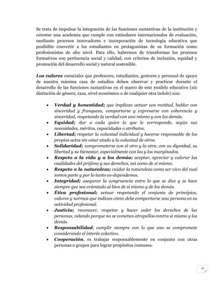 15
Se trata de impulsar la integración de las funciones sustantivas de la institución y
orientar una academia que cumple con estándares internacionales de evaluación,
mediante procesos innovadores e incorporación de tecnología educativa que
posibilite convertir a los estudiantes en protagonistas de su formación como
profesionistas de alto nivel. Para ello, habremos de transformar los procesos
formativos con pertinencia social y calidad, con criterios de inclusión, equidad y
promoción del desarrollo social y natural sostenible.
Los valores esenciales que profesores, estudiantes, gestores y personal de apoyo
de nuestra máxima casa de estudios deben observar y practicar durante el
desarrollo de las funciones sustantivas en el marco de este modelo educativo (sin
distinción de género, raza, nivel económico o de cualquier otra índole) son:
 Verdad y honestidad; que implican actuar con rectitud, hablar con
sinceridad y franqueza, comportarse y expresarse con coherencia y
sinceridad, respetando la verdad con uno mismo y con los demás.
 Equidad; dar a cada quien lo que le corresponde, según sus
necesidades, méritos, capacidades o atributos.
 Libertad; respetar la voluntad individual y hacerse responsable de los
propios actos sin estar atado a la voluntad de otros.
 Solidaridad; comprometerse con el otro y la otra, con su dignidad, su
libertad y su bienestar, especialmente con las y los marginados.
 Respeto a la vida y a los demás; aceptar, apreciar y valorar las
cualidades del prójimo y sus derechos, así como de sí mismo.
 Respeto a la naturaleza; cuidar la naturaleza como ser vivo del cual
somos parte y por lo tanto co-dependemos.
 Integridad; asegurar la congruencia entre lo que se dice y se hace
siempre que sea orientado al bien de sí mismo y de los demás.
 Ética profesional; actuar respetando el conjunto de principios,
valores y normas que indican cómo debe comportarse una persona en su
actividad profesional.
 Justicia; reconocer, respetar y hacer valer los derechos de las
personas, velando porque no se cometan atropellos contra sí mismo y los
demás.
 Responsabilidad; cumplir siempre con lo que uno se compromete
considerando el interés colectivo.
 Cooperación, es trabajar responsablemente en conjunto con otras
personas o grupos para lograr propósitos comunes.
 