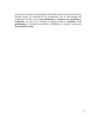 19
La docencia centrada en el aprendizaje se desarrolla a partir de la interacción de los
diversos marcos de referencia de los involucrados, por lo cual depende del
compromiso de ellos en los actos individuales y colectivos de aprendizaje y
evaluación, así como de la creación de entornos donde se empodera a los
participantes, se reconocen sus talentos y habilidades, se coopera y apoya para
hacer posible su éxito.
 