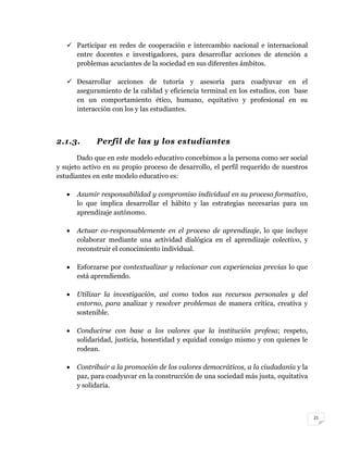 21
 Participar en redes de cooperación e intercambio nacional e internacional
entre docentes e investigadores, para desarrollar acciones de atención a
problemas acuciantes de la sociedad en sus diferentes ámbitos.
 Desarrollar acciones de tutoría y asesoría para coadyuvar en el
aseguramiento de la calidad y eficiencia terminal en los estudios, con base
en un comportamiento ético, humano, equitativo y profesional en su
interacción con los y las estudiantes.
2.1.3. Perfil de las y los estudiantes
Dado que en este modelo educativo concebimos a la persona como ser social
y sujeto activo en su propio proceso de desarrollo, el perfil requerido de nuestros
estudiantes en este modelo educativo es:
 Asumir responsabilidad y compromiso individual en su proceso formativo,
lo que implica desarrollar el hábito y las estrategias necesarias para un
aprendizaje autónomo.
 Actuar co-responsablemente en el proceso de aprendizaje, lo que incluye
colaborar mediante una actividad dialógica en el aprendizaje colectivo, y
reconstruir el conocimiento individual.
 Esforzarse por contextualizar y relacionar con experiencias previas lo que
está aprendiendo.
 Utilizar la investigación, así como todos sus recursos personales y del
entorno, para analizar y resolver problemas de manera crítica, creativa y
sostenible.
 Conducirse con base a los valores que la institución profesa; respeto,
solidaridad, justicia, honestidad y equidad consigo mismo y con quienes le
rodean.
 Contribuir a la promoción de los valores democráticos, a la ciudadanía y la
paz, para coadyuvar en la construcción de una sociedad más justa, equitativa
y solidaria.
 