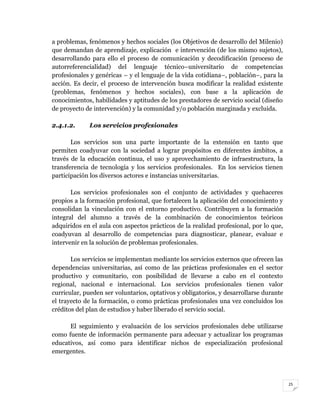 25
a problemas, fenómenos y hechos sociales (los Objetivos de desarrollo del Milenio)
que demandan de aprendizaje, explicación e intervención (de los mismo sujetos),
desarrollando para ello el proceso de comunicación y decodificación (proceso de
autorreferencialidad) del lenguaje técnico–universitario de competencias
profesionales y genéricas – y el lenguaje de la vida cotidiana–, población–, para la
acción. Es decir, el proceso de intervención busca modificar la realidad existente
(problemas, fenómenos y hechos sociales), con base a la aplicación de
conocimientos, habilidades y aptitudes de los prestadores de servicio social (diseño
de proyecto de intervención) y la comunidad y/o población marginada y excluida.
2.4.1.2. Los servicios profesionales
Los servicios son una parte importante de la extensión en tanto que
permiten coadyuvar con la sociedad a lograr propósitos en diferentes ámbitos, a
través de la educación continua, el uso y aprovechamiento de infraestructura, la
transferencia de tecnología y los servicios profesionales. En los servicios tienen
participación los diversos actores e instancias universitarias.
Los servicios profesionales son el conjunto de actividades y quehaceres
propios a la formación profesional, que fortalecen la aplicación del conocimiento y
consolidan la vinculación con el entorno productivo. Contribuyen a la formación
integral del alumno a través de la combinación de conocimientos teóricos
adquiridos en el aula con aspectos prácticos de la realidad profesional, por lo que,
coadyuvan al desarrollo de competencias para diagnosticar, planear, evaluar e
intervenir en la solución de problemas profesionales.
Los servicios se implementan mediante los servicios externos que ofrecen las
dependencias universitarias, así como de las prácticas profesionales en el sector
productivo y comunitario, con posibilidad de llevarse a cabo en el contexto
regional, nacional e internacional. Los servicios profesionales tienen valor
curricular, pueden ser voluntarios, optativos y obligatorios, y desarrollarse durante
el trayecto de la formación, o como prácticas profesionales una vez concluidos los
créditos del plan de estudios y haber liberado el servicio social.
El seguimiento y evaluación de los servicios profesionales debe utilizarse
como fuente de información permanente para adecuar y actualizar los programas
educativos, así como para identificar nichos de especialización profesional
emergentes.
 