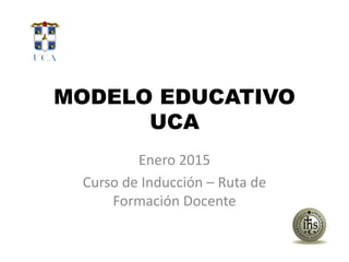 MODELO EDUCATIVO
UCA
Enero 2015
Curso de Inducción – Ruta de
Formación Docente
 