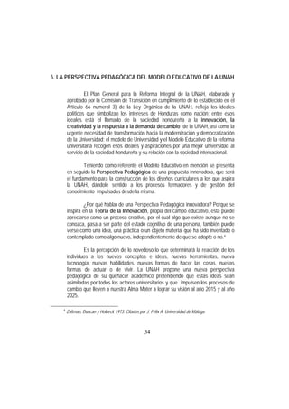 34
5. LA PERSPECTIVA PEDAGÓGICA DEL MODELO EDUCATIVO DE LA UNAH
El Plan General para la Reforma Integral de la UNAH, elaborado y
aprobado por la Comisión de Transición en cumplimiento de lo establecido en el
Artículo 66 numeral 3) de la Ley Orgánica de la UNAH, refleja los ideales
políticos que simbolizan los intereses de Honduras como nación; entre esos
ideales está el llamado de la sociedad hondureña a la innovación, la
creatividad y la respuesta a la demanda de cambio de la UNAH, así como la
urgente necesidad de transformación hacia la modernización y democratización
de la Universidad; el modelo de Universidad y el Modelo Educativo de la reforma
universitaria recogen esos ideales y aspiraciones por una mejor universidad al
servicio de la sociedad hondureña y su relación con la sociedad internacional.
Teniendo como referente el Modelo Educativo en mención se presenta
en seguida la Perspectiva Pedagógica de una propuesta innovadora, que será
el fundamento para la construcción de los diseños curriculares a los que aspira
la UNAH, dándole sentido a los procesos formadores y de gestión del
conocimiento impulsados desde la misma.
¿Por qué hablar de una Perspectiva Pedagógica innovadora? Porque se
inspira en la Teoría de la Innovación, propia del campo educativo, esta puede
apreciarse como un proceso creativo, por el cual algo que existe aunque no se
conozca, pasa a ser parte del estado cognitivo de una persona, también puede
verse como una idea, una práctica o un objeto material que ha sido inventado o
contemplado como algo nuevo, independientemente de que se adopte o no.4
Es la percepción de lo novedoso lo que determinará la reacción de los
individuos a los nuevos conceptos e ideas, nuevas herramientas, nueva
tecnología, nuevas habilidades, nuevas formas de hacer las cosas, nuevas
formas de actuar o de vivir. La UNAH propone una nueva perspectiva
pedagógica de su quehacer académico pretendiendo que estas ideas sean
asimiladas por todos los actores universitarios y que impulsen los procesos de
cambio que lleven a nuestra Alma Mater a lograr su visión al año 2015 y al año
2025.
4
Zaltman, Duncan y Holbeck 1973. Citados por J. Félix A. Universidad de Málaga
 