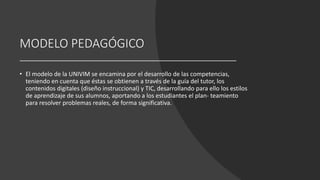 MODELO PEDAGÓGICO
• El modelo de la UNIVIM se encamina por el desarrollo de las competencias,
teniendo en cuenta que éstas se obtienen a través de la guía del tutor, los
contenidos digitales (diseño instruccional) y TIC, desarrollando para ello los estilos
de aprendizaje de sus alumnos, aportando a los estudiantes el plan- teamiento
para resolver problemas reales, de forma significativa.
 