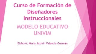 Curso de Formación de
Diseñadores
Instruccionales
MODELO EDUCATIVO
UNIVIM
Elaboró: María Jazmín Valencia Guzmán
 