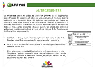 ANTECEDENTES
La Universidad Virtual del Estado de Michoacán (UNIVIM) es una dependencia
descentralizada del Gobierno del Estado de Michoacán, creada mediante Decreto
publicado en el Periódico Oficial del Gobierno Constitucional del Estado de
Michoacán de Ocampo, de fecha 17 de enero de 2011, con el fin de cumplir con el
mandato constitucional de fortalecer las opciones de equidad para el desarrollo de
todos los michoacanos, ofreciendo educación superior de calidad, bajo ambientes
virtuales de enseñanza-aprendizaje, a través del uso eficiente de las Tecnologías de
la Información y la Comunicación.
• La UNIVIM contribuye a garantizar el cumplimiento de la obligación del Poder
Ejecutivo Estatal de proveer educación superior gratuita y obligatoria.
• Inicia su labor con un modelo educativo que se fue construyendo en el último
semestre del año 2010.
• El ser la tercera universidad pública totalmente en línea existente en el país
(después de Clavijero y de UVEG) y contar con referentes importantes como la
UDG virtual, Educación a Distancia de la UNAM, Educación a Distancia del IPN,
Educación a Distancia de la UMSNH
 