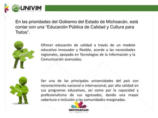 En las prioridades del Gobierno del Estado de Michoacán, está
contar con una “Educación Pública de Calidad y Cultura para
Todos”.
Ofrecer educación de calidad a través de un modelo
educativo innovador y flexible, acorde a las necesidades
regionales, apoyado en Tecnologías de la Información y la
Comunicación avanzadas.
Ser una de las principales universidades del país con
reconocimiento nacional e internacional, por alta calidad en
sus programas educativos, así como por la capacidad y
profesionalismo de sus egresados, dando una mayor
cobertura e inclusión a las comunidades marginadas.
 