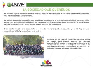 LA SOCIEDAD QUE QUEREMOS
En el nuevo siglo se enfrentan enormes desafíos, producto de la evolución de las sociedades modernas cada vez
más interrelacionadas universalmente.
La relación educación-sociedad ha sido un diálogo permanente a lo largo del desarrollo histórico-social, así lo
demuestran las diferentes etapas por las que han pasado las sociedades, por lo que el sentido social que enarbola
la universidad virtual cobra significatividad en este tiempo y con este modelo.
Buscamos la inserción a la sociedad del conocimiento del sujeto que ha carecido de oportunidades, con una
educación de calidad y donde él esté en el centro.
La educación que ofrece la universidad virtual es flexible
en tiempo, pero siempre mediado por unidades
temporales que invitan al participante el manejo de su
agenda para evidenciar el aprendizaje que construye en
entornos virtuales, como es el foro académico.
 