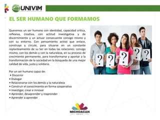 EL SER HUMANO QUE FORMAMOS
Queremos un ser humano con identidad, capacidad crítica,
reflexiva, creativa, con actitud investigativa y de
discernimiento y un actuar consecuente consigo mismo y
con su entorno. Con pensamiento activo que enlace,
construya y circule, para situarse en un constante
replanteamiento de su Ser en todas las relaciones: consigo
mismo, con los demás y con la naturaleza, en su proceso de
crecimiento permanente, para transformarse y aportar a la
transformación de la sociedad en la búsqueda de una mejor
calidad de vida, justa y solidaria.
Por un ser humano capaz de:
• Discernir
• Dialogar
• Relacionarse con los demás y la naturaleza
• Construir el conocimiento en forma cooperativa
• Investigar, crear e innovar
• Aprender, desaprender y reaprender
• Aprender a aprender
 