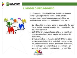 I. MODELO PEDAGÓGICO
La Universidad Virtual del Estado de Michoacán tiene
como objetivo primordial formar profesionistas
competentes y capacitados para dar solución a los
problemas que enfrenta la sociedad actual y futura.
• La educación es motor para el desarrollo, lo que
hace incluir necesariamente las capacidades de
equilibrio personal,
• La UNIVIM promueve el desarrollo en la medida en
que comienza la actividad mental constructiva del
estudiante,
• El nuevo modelo pedagógico de la UNIVIM se basa
en las características de la sociedad, integrando las
TIC, considerando en ello los aportes de las ciencias,
la tecnología y la humanística, al conocimiento en
general, valorando las implicaciones y la inclusión
 