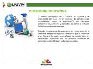 DIMENSIÓN EDUCATIVA
El modelo pedagógico de la UNIVIM se organiza y se
implementa con base en el concepto de competencias,
entendiéndolo como la combinación de destrezas,
conocimientos, aptitudes y actitudes, así como la inclusión
de la disposición para aprender.
Además, considerando las competencias como parte de la
capacidad adaptativa cognitivo-conductual que es inherente
al ser humano, las cuales se despliegan para responder a las
necesidades específicas que las personas enfrentan en
contextos sociohistóricos y culturales concretos.
 