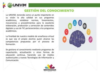 GESTIÓN DEL CONOCIMIENTO
La UNIVIM, teniendo como un punto importante en
su visión la alta calidad en sus programas
académicos, establece normas, lineamientos,
mecanismos y procedimientos para la excelente
elaboración, producción y corrección de contenidos
digitales y uso de TIC pertenecientes a los programas
académicos.
La finalidad de nuestro modelo de enseñanza virtual
es que sea el propio alumno quien alcance las
competencias propuestas por el proceso de
formación.
Se gestiona el conocimiento mediante programas de
capacitación, actualización y otras formas de
educación continua, haciendo uso de medios
audiovisuales y nuevas Tecnologías de Información y
Comunicación
 