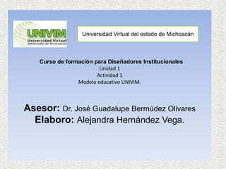 Curso de formación para Diseñadores Institucionales
Unidad 1
Actividad 1
Modelo educativo UNIVIM.
Asesor: Dr. José Guadalupe Bermúdez Olivares
Elaboro: Alejandra Hernández Vega.
Universidad Virtual del estado de Michoacán
 