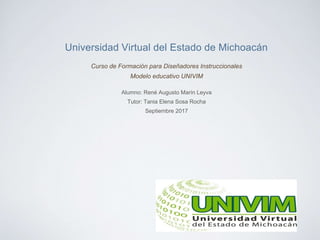 Universidad Virtual del Estado de Michoacán
Curso de Formación para Diseñadores Instruccionales
Modelo educativo UNIVIM
Alumno: René Augusto Marín Leyva
Tutor: Tania Elena Sosa Rocha
Septiembre 2017
 