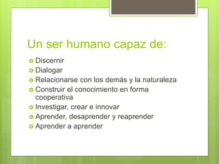 Un ser humano capaz de:
 Discernir
 Dialogar
 Relacionarse con los demás y la naturaleza
 Construir el conocimiento en forma
cooperativa
 Investigar, crear e innovar
 Aprender, desaprender y reaprender
 Aprender a aprender
 