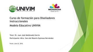 Curso de formación para Diseñadores
Instruccionales
Modelo Educativo UNIVIM
Tutor: Dr. Juan José Maldonado García
Participante: Mtra. Sara del Rosario Espinosa Hernández
Fecha: Julio 22, 2016.
 
