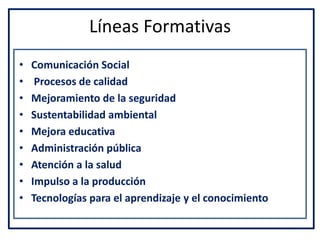 Líneas Formativas
• Comunicación Social
• Procesos de calidad
• Mejoramiento de la seguridad
• Sustentabilidad ambiental
• Mejora educativa
• Administración pública
• Atención a la salud
• Impulso a la producción
• Tecnologías para el aprendizaje y el conocimiento
 