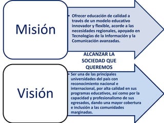 • Ofrecer educación de calidad a
través de un modelo educativo
innovador y ﬂexible, acorde a las
necesidades regionales, apoyado en
Tecnologías de la Información y la
Comunicación avanzadas.
Misión
• Ser una de las principales
universidades del país con
reconocimiento nacional e
internacional, por alta calidad en sus
programas educativos, así como por la
capacidad y profesionalismo de sus
egresados, dando una mayor cobertura
e inclusión a las comunidades
marginadas.
Visión
ALCANZAR LA
SOCIEDAD QUE
QUEREMOS
 