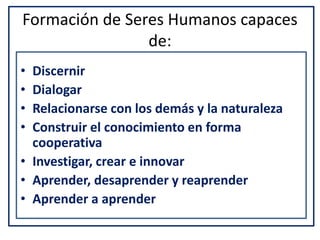 Formación de Seres Humanos capaces
de:
• Discernir
• Dialogar
• Relacionarse con los demás y la naturaleza
• Construir el conocimiento en forma
cooperativa
• Investigar, crear e innovar
• Aprender, desaprender y reaprender
• Aprender a aprender
 