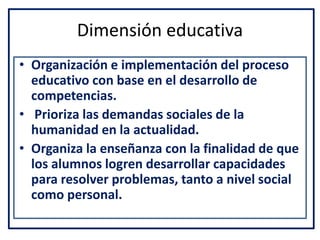 Dimensión educativa
• Organización e implementación del proceso
educativo con base en el desarrollo de
competencias.
• Prioriza las demandas sociales de la
humanidad en la actualidad.
• Organiza la enseñanza con la finalidad de que
los alumnos logren desarrollar capacidades
para resolver problemas, tanto a nivel social
como personal.
 