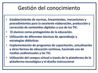 Gestión del conocimiento
• Establecimiento de normas, lineamientos, mecanismos y
procedimientos para la excelente elaboración, producción y
corrección de contenidos digitales y uso de las TIC.
• El alumno como protagonista de la educación.
• Utilización de diferentes técnicas de aprendizaje y
estrategias didácticas
• Implementación de programas de capacitación, actualización
y otras formas de educación continua, haciendo uso de
medios audiovisuales y las TIC.
• Utilización del campus virtual a través de la plataforma de la
plataforma tecnológica y el diseño instruccional
 