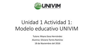 Unidad 1 Actividad 1:
Modelo educativo UNIVIM
Tutora: Mayra Sosa Hernández
Alumno: Silviano Torres Ramírez
18 de Noviembre del 2016
 