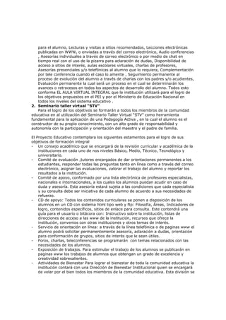 para el alumno, Lecturas y visitas a sitios recomendados, Lecciones electrónicas
   publicadas en WWW, o enviadas a través del correo electrónico, Audio conferencias
   , Asesorías individuales a través de correo electrónico o por medio de chat en
   tiempo real con el uso de la pizarra para aclaración de dudas, Disponibilidad de
   acceso a sitios de interés, aulas escolares virtuales, charlas de profesores,
   Asesorías presenciales y/o telefónicas al alumno que lo requiera, Complementación
   por tele conferencia cuando el caso lo amerite , Seguimiento permanente al
   proceso de evolución del alumno a través de charlas con los padres y/o acudientes,
   Evaluación permanente la cual será un proceso en el cual se determinarán los
   avances o retrocesos en todos los aspectos de desarrollo del alumno. Todos esto
   conforma EL AULA VIRTUAL INTEGRAL que la institución utilizará para el logro de
   los objetivos propuestos en el PEI y por el Ministerio de Educación Nacional en
   todos los niveles del sistema educativo .
2. Seminario taller virtual “STV”
   Para el logro de los objetivos se formarán a todos los miembros de la comunidad
educativa en al utilización del Seminario Taller Virtual “STV” como herramienta
fundamental para la aplicación de una Pedagogía Activa , en la cual el alumno es el
constructor de su propio conocimiento, con un alto grado de responsabilidad y
autonomía con la participación y orientación del maestro y el padre de familia.

El Proyecto Educativo contemplara los siguientes estamentos para el logro de sus
objetivos de formación integral
- Un consejo académico que se encargará de la revisión curricular y académica de la
    instituciones en cada uno de nos niveles Básico, Medio, Técnico, Tecnológico y
    universitario.
- Comité de evaluación ,tutores encargados de dar orientaciones permanentes a los
    estudiantes, responder todas las preguntas tanto en línea como a través del correo
    electrónico, asignar las evaluaciones, valorar el trabajo del alumno y reportar los
    resultados a la institución.
- Comité de apoyo, conformado por una lista electrónica de profesores especialistas,
    nacionales e internacionales, a los cuales los alumnos puedan acudir en caso de
    duda y asesoría. Esta asesoría estará sujeta a las condiciones que cada especialista
    y su consulta debe ser iniciativa de cada alumno de acuerdo a sus necesidades de
    refuerzo.
- CD de apoyo: Todos los contenidos curriculares se ponen a disposición de los
    alumnos en un CD con sistema html tipo web y ftp: Filosofía, Áreas, Indicadores de
    logro, contenidos específicos, sitios de enlace para consulta. Este contendrá una
    guía para el usuario o bitácora con: Instructivo sobre la institución, listas de
    direcciones de acceso a las www de la institución, recursos que ofrece la
    institución, convenios con otras instituciones y otros temas de interés.
- Servicio de orientación en línea: a través de la línea telefónica o de paginas www el
    alumno podrá solicitar permanentemente asesoría, aclaración a dudas, orientación
    para conformación de grupos, sitios de interés que le sean útiles.
- Foros, charlas, teleconferencias se programarán con temas relacionados con las
    necesidades de los alumnos.
- Exposición de trabajos. Para estimular el trabajo de los alumnos se publicarán en
    paginas www los trabajos de alumnos que obtengan un grado de excelencia y
    creatividad sobresalientes.
- Actividades de Bienestar Para lograr el bienestar de toda la comunidad educativa la
    institución contará con una Dirección de Bienestar Institucional quien se encargará
    de velar por el bien todos los miembros de la comunidad educativa. Esta división se
 