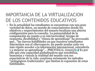 IMPORTANCIA DE LA VIRTUALIZACION
DE LOS CONTENIDOS EDUCATIVOS
• En la actualidad los estudiantes se encuentran con una gran
variedad de datos, un mundo de conocimientos donde los
objetivos y requerimientos del usuario localizan una abierta
configuración para la consulta. La potencialidad de la
computación en cuanto a su interactividad, tiempo de
respuesta, flexibilidad y "ritmos de aprendizaje" ha provocado
que…"las nuevas habilidades en que nuestros estudiantes
interactúen con el ciberespacio, les puede ayudar cada vez
más rápido acceder a la información internacional, entenderla
y a mejorar su aprendizaje"… PISCITELLI, (2002) (9) Es por
ello que esta capacidad globalizadora que sensibiliza,
humaniza y vincula la realidad del mundo con sus
expectativas de la vida; cuestiona seriamente los métodos
"pedagógicos tradicionales" que limitan la expansión de estas
habilidades.
 