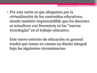 • Por esta razón es que abogamos por la
virtualización de los contenidos educativos,
siendo también imprescindible que los docentes
se actualicen con frecuencia en las "nuevas
tecnologías" en el trabajo educativo.
Este nuevo entorno de educación en general
tendrá que tomar en cuenta un diseño integral
bajo las siguientes circunstancias:
 