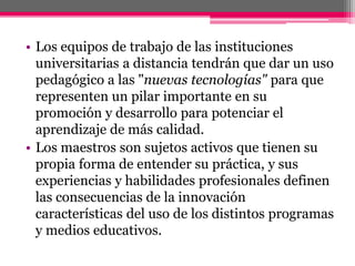 • Los equipos de trabajo de las instituciones
universitarias a distancia tendrán que dar un uso
pedagógico a las "nuevas tecnologías" para que
representen un pilar importante en su
promoción y desarrollo para potenciar el
aprendizaje de más calidad.
• Los maestros son sujetos activos que tienen su
propia forma de entender su práctica, y sus
experiencias y habilidades profesionales definen
las consecuencias de la innovación
características del uso de los distintos programas
y medios educativos.
 