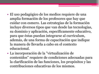 • El uso pedagógico de los medios requiere de una
amplia formación de los profesores que hay que
cuidar con esmero. Las estrategias de la formación
incluye diversos tipos que van desde las tecnologías,
su dominio y aplicación, específicamente educativo,
para que éstas puedan integrarse al currículum,
además, de una forma de capacitación que indique
la manera de llevarla a cabo en el contexto
educacional.
• La incorporación de la "virtualización de
contenidos" requiere de condiciones adecuadas para
la clarificación de las funciones, los propósitos y las
contribuciones educativas de los mismos.
 